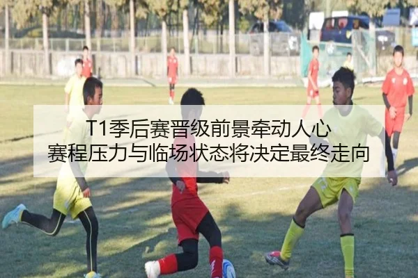 T1季后赛晋级前景牵动人心 赛程压力与临场状态将决定最终走向