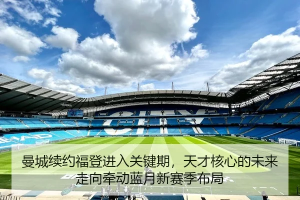 曼城续约福登进入关键期，天才核心的未来走向牵动蓝月新赛季布局