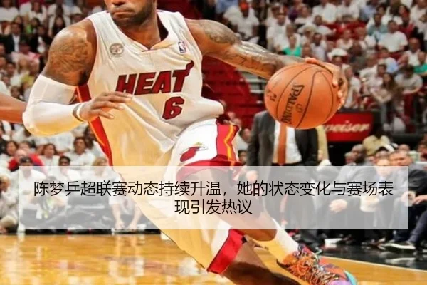 陈梦乒超联赛动态持续升温，她的状态变化与赛场表现引发热议